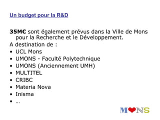 Un budget pour la R&D


35M€ sont également prévus dans la Ville de Mons
  pour la Recherche et le Développement.
A destination de :
• UCL Mons
• UMONS - Faculté Polytechnique
• UMONS (Anciennement UMH)
• MULTITEL
• CRIBC
• Materia Nova
• Inisma
• …
 