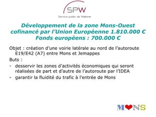 Développement de la zone Mons-Ouest
cofinancé par l’Union Européenne 1.810.000 €
        Fonds européens : 700.000 €
Objet : création d’une voirie latérale au nord de l’autoroute
  E19/E42 (A7) entre Mons et Jemappes
Buts :
- desservir les zones d’activités économiques qui seront
  réalisées de part et d’autre de l’autoroute par l’IDEA
- garantir la fluidité du trafic à l’entrée de Mons
 