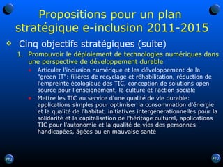 Propositions pour un plan  stratégique e-inclusion 2011-2015 Cinq objectifs stratégiques (suite) Promouvoir le déploiement de technologies numériques dans une perspective de développement durable Articuler l'inclusion numérique et les développement de la "green IT": filières de recyclage et réhabilitation, réduction de l'empreinte écologique des TIC, conception de solutions open source pour l'enseignement, la culture et l'action sociale Mettre les TIC au service d'une qualité de vie durable: applications simples pour optimiser la consommation d'énergie et la qualité de l'habitat, initiatives intergénérationnelles pour la solidarité et la capitalisation de l'héritage culturel, applications TIC pour l'autonomie et la qualité de vies des personnes handicapées, âgées ou en mauvaise santé 