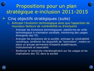Propositions pour un plan  stratégique e-inclusion 2011-2015 Cinq objectifs stratégiques (suite) Anticiper l'évolution technologique ainsi que l'apparition de nouveaux facteurs de vulnérabilité ou d'exclusion Anticiper les évolutions technologiques: plateforme de veille technologique à orientation sociétale, monitoring des usages émergents des TIC Anticiper les évolutions de la société: anticiper la vulnérabilité numérique, améliorer les dispositifs de "baromètre", mettre en place un groupe permanent d'experts académiques, institutionnels et associatifs Renforcer la recherche interdisciplinaire sur les usages et les implications des TIC dans la société 