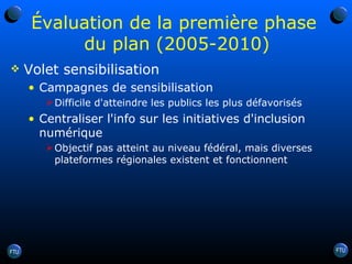 Évaluation de la première phase  du plan (2005-2010) Volet sensibilisation Campagnes de sensibilisation Difficile d'atteindre les publics les plus défavorisés Centraliser l'info sur les initiatives d'inclusion numérique Objectif pas atteint au niveau fédéral, mais diverses plateformes régionales existent et fonctionnent 