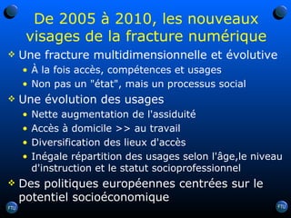 De 2005 à 2010, les nouveaux visages de la fracture numérique Une fracture multidimensionnelle et évolutive À la fois accès, compétences et usages Non pas un "état", mais un processus social Une évolution des usages  Nette augmentation de l'assiduité Accès à domicile >> au travail Diversification des lieux d'accès Inégale répartition des usages selon l'âge,le niveau d'instruction et le statut socioprofessionnel Des politiques européennes centrées sur le potentiel socioéconomique 