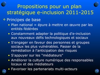 Propositions pour un plan  stratégique e-inclusion 2011-2015 Principes de base Plan national = épure à mettre en œuvre par les entités fédérées Constamment adapter la politique d'e-inclusion aux nouveaux défis technologiques et sociaux S'engager en faveur des personnes et groupes sociaux les plus vulnérables. Passer de la remédiation à l'anticipation des risques S'appuyer sur les "médiateurs" Améliorer la culture numérique des responsables locaux et des médiateurs Favoriser les partenariats multi-acteurs 