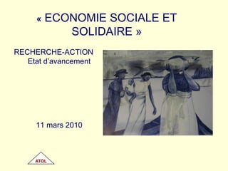 « ECONOMIE SOCIALE ET SOLIDAIRE » RECHERCHE-ACTION Etat d’avancement 11 mars 2010 ATOL 