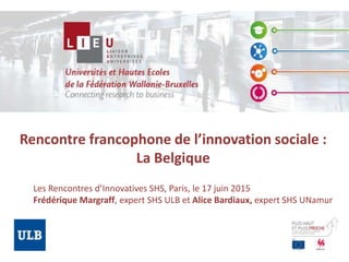Rencontre francophone de l’innovation sociale :
La Belgique
Les Rencontres d’Innovatives SHS, Paris, le 17 juin 2015
Frédérique Margraff, expert SHS ULB et Alice Bardiaux, expert SHS UNamur
 