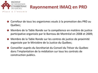 Rayonnement IMAQ en PRDCarrefour de tous les organismes voués à la promotion des PRD au Québec;Membre de la Table Ronde sur la compétence en matière de justice participative organisée par le Barreau de Montréal en 2008 et 2009;Membre de la Table Ronde sur les centres de justice de proximité organisée par le Ministère de la Justice du Québec;Conseiller auprès du Secrétariat du Conseil du Trésor du Québec dans l’implantation de la médiation sur tous les contrats de construction publics.