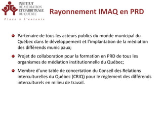Rayonnement IMAQ en PRDPartenaire de tous les acteurs publics du monde municipal du Québec dans le développement et l’implantation de la médiation des différends municipaux;Projet de collaboration pour la formation en PRD de tous les organismes de médiation institutionnelle du Québec;Membre d’une table de concertation du Conseil des Relations interculturelles du Québec (CRIQ) pour le règlement des différends interculturels en milieu de travail.