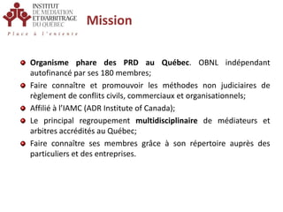 MissionOrganisme phare des PRD au Québec. OBNL indépendant autofinancé par ses 180 membres;Faire connaître et promouvoir les méthodes non judiciaires de règlement de conflits civils, commerciaux et organisationnels;Affilié à l’IAMC (ADR Institute of Canada);Le principal regroupement multidisciplinaire de médiateurs et arbitres accrédités au Québec;Faire connaître ses membres grâce à son répertoire auprès des particuliers et des entreprises.