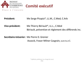 Comité exécutifPrésident:	          Me Serge Pisapia*, LL.M., C.Med, C.Arb Vice-président:Me Thierry Bériault*, LL.L., C.Med		           	          Bériault, prévention et règlement des différends inc. Secrétaire-trésorier:Me Pierre D. Grenier			           Associé, Fraser Milner Casgrain, s.e.n.c.r.l.* diplômé, professeur ou chargé de cours PRD