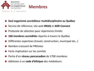MembresSeul organisme accréditeur multidisciplinaire au QuébecService de référence; site web IMAQ et ADR ConnectProtocole de sélection pour répertoires limités160 membres accrédités répartis à travers le QuébecDifférentes expertises (travail, construction, municipal etc…)Nombre croissant de PRDistesForte implication sur les comitésPartie d’un réseau pancanadien de 1700 membresAdhésion à un code d’éthique des médiateurs