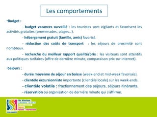 •Budget :
- budget vacances surveillé : les touristes sont vigilants et favorisent les
activités gratuites (promenades, plages…).
- hébergement gratuit (famille, amis) favorisé.
- réduction des coûts de transport : les séjours de proximité sont
nombreux.
- recherche du meilleur rapport qualité/prix : les visiteurs sont attentifs
aux politiques tarifaires (offre de dernière minute, comparaison prix sur internet).
•Séjours :
- durée moyenne de séjour en baisse (week-end et mid-week favorisés).
- clientèle excursionniste importante (clientèle locale) sur les week-ends.
- clientèle volatile : fractionnement des séjours, séjours itinérants.
- réservation ou organisation de dernière minute qui s’affirme.
Les comportements
 
