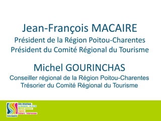 Jean-François MACAIRE
Président de la Région Poitou-Charentes
Président du Comité Régional du Tourisme
Michel GOURINCHAS
Conseiller régional de la Région Poitou-Charentes
Trésorier du Comité Régional du Tourisme
 
