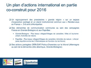 Un plan d’actions international en partie
co-construit pour 2016
 Un regroupement des prestataires « grande région » sur un espace
d’exposition partagé et un stand institutionnel commun aux « Rendez-vous
en France » : 5-6 avril à Montpellier.
 Des démarches de communication communes au sein des campagnes
France en Grande-Bretagne et aux Pays-Bas :
 Grande-Bretagne : Plus beaux villages/Villages de caractère; Villes et tourisme
urbain; Activités de nature.
 Pays-Bas : Plus beaux villages/Villages de caractère; Activités de nature ; Littoral
(avec équilibre entre les 3 thématiques en fonction du territoire).
 Des actions partagées CRTA/DAT Poitou-Charentes sur le littoral (Allemagne
au sein de la démarche côte atlantique, Grande-Bretagne).
 
