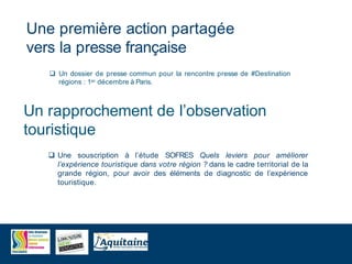  Une souscription à l’étude SOFRES Quels leviers pour améliorer
l’expérience touristique dans votre région ? dans le cadre territorial de la
grande région, pour avoir des éléments de diagnostic de l’expérience
touristique.
Une première action partagée
vers la presse française
Un rapprochement de l’observation
touristique
 Un dossier de presse commun pour la rencontre presse de #Destination
régions : 1er décembre à Paris.
 