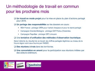 Un méthodologie de travail en commun
pour les prochains mois
 Un travail en mode projet pour la mise en place du plan d’actions partagé
pour 2016.
 Un partage des responsabilités sur les dossiers en cours :
 RDV France : pilotage CRTA pour l’achat d’espace et pour le stand partagé.
 Campagne Grande-Bretagne : pilotage DAT Poitou-Charentes.
 Campagne Pays-Bas : pilotage CRT Limousin.
 Une tentative d’unification des méthodes d’observation touristique.
Dans l’attente du résultat de ce travail, les chiffres partagés légitimes au niveau de la
future région sont ceux fournis par l’INSEE.
 Des réunions à trois dans les territoires.
 Une concertation en amont pour la participation aux réunions initiées par
des acteurs extérieurs.
 