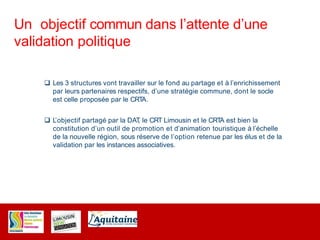 Un objectif commun dans l’attente d’une
validation politique
 Les 3 structures vont travailler sur le fond au partage et à l’enrichissement
par leurs partenaires respectifs, d’une stratégie commune, dont le socle
est celle proposée par le CRTA.
 L’objectif partagé par la DAT, le CRT Limousin et le CRTA est bien la
constitution d’un outil de promotion et d’animation touristique à l’échelle
de la nouvelle région, sous réserve de l’option retenue par les élus et de la
validation par les instances associatives.
 