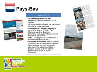 Pays-Bas
Actions 2016
• Un concept publicitaire par
partenaire, décliné sur les supports
médias
• Espace dédié sur le web par partenaire
• Stratégie online renforcée
• Campagne mix media Camping en
partenariat avec la FDHPA17 et
Charente-Maritime Tourisme –
partenariat web, publi-rédactionnels et
acquisition d’audience
• Vélo – campagne web Grand Public et
information spécifique PRO
• Dispositif de relations presse (dossier,
communiqués, accueils) avec l’agence
Communigate sur les thématiques :
vélo, camping, vacances nature y
compris Marais poitevin, littoral,
gastronomie, made in Poitou-
Charentes.
 