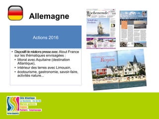 Allemagne
Actions 2016
• Dispositifderelationspresseavec Atout France
sur les thématiques envisagées :
• littoral avec Aquitaine (destination
Atlantique),
• intérieur des terres avec Limousin,
• écotourisme, gastronomie, savoir-faire,
activités nature...
 