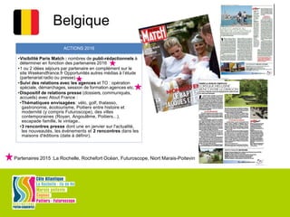 Belgique
ACTIONS 2016
•Visibilité Paris Match : nombres de publi-rédactionnels à
déterminer en fonction des partenaires 2016
•1 ou 2 idées séjours par partenaire en complément sur le
site Weekendfrance.fr Opportunités autres médias à l’étude
(partenariat radio ou presse)
•Suivi des relations avec les agences et TO : opération
spéciale, démarchages, session de formation agences etc.
•Dispositif de relations presse (dossiers, communiqués,
accueils) avec Atout France :
•Thématiques envisagées: vélo, golf, thalasso,
gastronomie, écotourisme, Poitiers entre histoire et
modernité (y compris Futuroscope), des villes
contemporaines (Royan, Angoulême, Poitiers...),
escapade famille, le vintage..
•3 rencontres presse dont une en janvier sur l'actualité,
les nouveautés, les événements et 2 rencontres dans les
maisons d'éditions (date à définir).
Partenaires 2015 :La Rochelle, Rochefort Océan, Futuroscope, Niort Marais-Poitevin
 