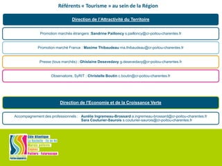 Direction de l’Attractivité du Territoire
Promotion marchés étrangers :Sandrine Pailloncy s.pailloncy@cr-poitou-charentes.fr
Promotion marché France : Maxime Thibaudeau ma.thibaudeau@cr-poitou-charentes.fr
Presse (tous marchés) : Ghislaine Desevedavy g.desevedavy@cr-poitou-charentes.fr
Observatoire, SyRIT : Christelle Boutin c.boutin@cr-poitou-charentes.fr
Direction de l'Economie et de la Croissance Verte
Accompagnement des professionnels : Aurélie Ingremeau-Brossard a.ingremeau-brossard@cr-poitou-charentes.fr
Sara Couturier-Saurois s.couturier-saurois@cr-poitou-charentes.fr
Référents « Tourisme » au sein de la Région
 