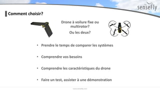 Drone à voilure fixe ou
multirotor?
Ou les deux?
Comment choisir?
• Prendre le temps de comparer les systèmes
• Comprendre vos besoins
• Comprendre les caractéristiques du drone
• Faire un test, assister à une démonstration
 