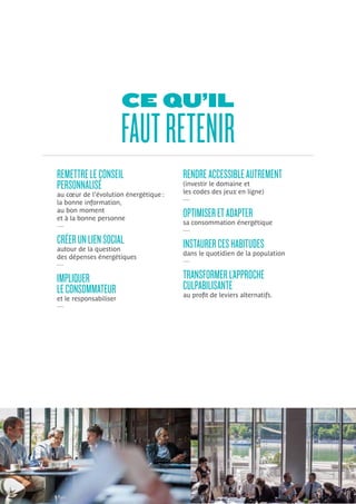 CE QU’IL
FAUTRETENIR
REMETTRELECONSEIL
PERSONNALISÉ
au cœur de l’évolution énergétique :
la bonne information,
au bon moment
et à la bonne personne
—
CRÉERUNLIENSOCIAL
autour de la question
des dépenses énergétiques
—
IMPLIQUER
LECONSOMMATEUR
et le responsabiliser
—
RENDREACCESSIBLEAUTREMENT
(investir le domaine et
les codes des jeux en ligne)
—
OPTIMISERETADAPTER
sa consommation énergétique
—
INSTAURERCESHABITUDES
dans le quotidien de la population
—
TRANSFORMERL’APPROCHE
CULPABILISANTE
au profit de leviers alternatifs.
 