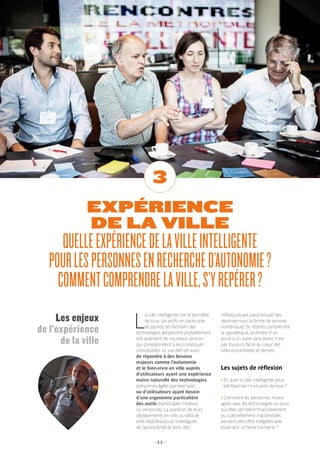 - 11 -
EXPÉRIENCE
DE LA VILLE
QUELLEEXPÉRIENCEDELAVILLEINTELLIGENTE
POURLESPERSONNESENRECHERCHED’AUTONOMIE?
COMMENTCOMPRENDRELAVILLE,S’YREPÉRER?
3
L
a ville intelligente vise le bien-être
de tous. Les actifs, en particulier
les jeunes, les familiers des
technologies adopteront probablement
très aisément de nouveaux services
qui correspondent à leurs pratiques
individuelles. Le vrai défi est aussi
de répondre à des besoins
majeurs comme l’autonomie
et le bien-vivre en ville auprès
d’utilisateurs ayant une expérience
moins naturelle des technologies
(personnes âgées par exemple)
ou d’utilisateurs ayant besoin
d’une ergonomie particulière
des outils (handicapés moteurs
ou sensoriels). La question de leurs
déplacements en ville, au-delà de
celle déjà beaucoup investiguée
de l’accessibilité et donc des
infrastructures, peut trouver des
réponses sous la forme de services
numériques. Se repérer, comprendre
la signalétique, se rendre d’un
point à un autre sans stress, n’est
pas toujours facile au cœur des
villes encombrées et denses.
Les sujets de réflexion
› En quoi la ville intelligente peut-
elle favoriser l’inclusion de tous ?
› Comment les personnes moins
agiles avec les technologies ou pour
qui elles semblent financièrement
ou culturellement inaccessibles
peuvent elles être intégrées avec
toute leur richesse humaine ?
Les enjeux
de l’expérience
de la ville
 