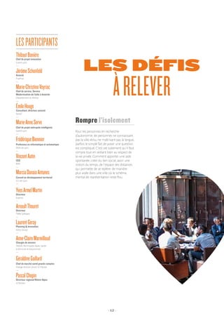 - 12 -
LES DÉFIS
ÀRELEVER
Pour les personnes en recherche
d’autonomie, les personnes ne connaissant
pas la ville et/ou ne maîtrisant pas la langue,
parfois le simple fait de poser une question
est compliqué. C’est cet isolement qu’il faut
rompre tout en veillant bien au respect de
la vie privée. Comment apporter une aide
spontanée, créer du lien social, avoir une
notion du temps, de l’espace des distances
qui permette de se repérer de manière
plus aisée dans une ville où le schéma
mental de représentation reste flou.
Rompre l’isolement
ThibautBanièreChef de projet innovation
Grand Lyon
—
JérômeSchonfeldAssocié
FiveFive
—
Marie-ChristineVeyriacChef de service, Service
Modernisation de l’aide à domicile
Département du Rhône
—
ÉmileHoogeConsultant, directeur associé
Nova7
—
Marie-AnneServe
Chef de projet métropole intelligente
Grand Lyon
—
FrédériqueBiennier
Professeur en informatique et automatique
INSA de Lyon
—
VincentAutinCEO
BIIN
—
MarciaDanaiaAntunes
Conseil en développement territorial
CCI de Lyon
—
YvesArmelMartinDirecteur
Erasme
—
ArnaultThouretDirecteur
TMM Software
—
LaurentGerayPlanning  Innovation
Volvo Group
—
Anne-ClaireMarmilloudChargée de mission
TASDA (Technopôle Alpes, Santé
à Domicile et Autonomie)
—
GéraldineGaillard
Chef de marché santé grands comptes
Orange division senior et hôpital
—
PascalChopinDirecteur régional Rhône-Alpes
JCDecaux
LESPARTICIPANTS
 