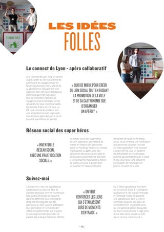 - 14 -
LES IDÉES
FOLLES
« Suivez-moi » est une signalétique
collaborative qui peut se faire de
manière physique comme numérique.
Des guides bénévoles se trouvent
dans les différents lieux importants
de la ville et indiquent par des
panneaux ou bien via une application
leur destination en symboles afin
d’être compréhensibles par le public
le plus large possible (touristes ne
parlant pas la langue française, illettrés,
Suivez-moi
«ONVEUT
RENFORCERLESLIENS
QUIS’ÉTABLISSENT
LORSDEMOMENTS
D’ENTRAIDE.»
etc.). Cette signalétique humaine
est un service d’aide à l’orientation
qui favorise le lien social, l’échange
et l’entraide. À cela est associée
une signalétique dans la ville en
symboles, toujours par souci de
compréhension universelle, ainsi
qu’une géolocalisation des guides
via leurs smart-phones. Il s’agit donc
d’une alternative sociale au GPS
via un service « one-to-one ».
Le « Connect de Lyon » est un service
visant à créer du lien social entre les
Lyonnais et les voyageurs tout en
faisant la promotion de la ville et de
sa gastronomie. Des apéritifs sont
organisés dans des lieux stratégiques
comme la gare Part-Dieu pour
faire se rencontrer habitants et
voyageurs et ainsi échanger sur les
actualités, les lieux incontournables,
les activités à faire, etc. De plus, un
QR code renvoie les visiteurs vers
une application où sont regroupés
tous les bons plans de Lyon et où ils
peuvent eux-mêmes en ajouter.
Le connect de Lyon - apéro collaboratif
«QUOIDEMIEUXPOURCRÉER
DULIENSOCIALTOUTENFAISANT
LAPROMOTIONDELAVILLE
ETDESAGASTRONOMIEQUE
D’ORGANISER
UNAPÉRO? »
Le réseau social des super-héros
est une application permettant de
mettre en relation des personnes
ayant un handicap moteur ou mental,
malvoyantes ou âgées, avec des
personnes désireuses de les aider et
se trouvant à proximité. Par exemple,
si une personne malvoyante a besoin
de quelqu’un pour la guider dans
un quartier en travaux, elle peut
Réseau social des super héros
«INVENTERLE
RÉSEAUSOCIAL
AVECUNEVRAIEVOCATION
SOCIALE.»
demander de l’aide sur le réseau
social, ce qui émettra une notification
aux personnes aidantes inscrites
sur cette application et se trouvant
à proximité. De plus, un système
de défi collectif est mis en place,
comme par exemple trouver le trajet
le plus court pour une personne
en situation de handicap d’un
point à un autre de la ville.
 