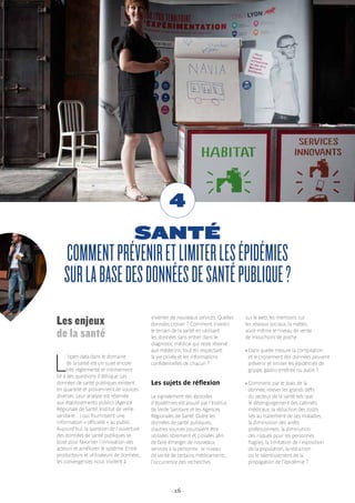 - 16 -
SANTÉ
COMMENTPRÉVENIRETLIMITERLESÉPIDÉMIES
SURLABASEDESDONNÉESDESANTÉPUBLIQUE?
4
Les enjeux
de la santé
L
’open data dans le domaine
de la santé est un sujet encore
très réglementé et intimement
lié à des questions d’éthique. Les
données de santé publiques existent
en quantité et proviennent de sources
diverses. Leur analyse est réservée
aux établissements publics (Agence
Régionale de Santé, Institut de veille
sanitaire…) qui fournissent une
information « officielle » au public.
Aujourd’hui, la question de l’ouverture
des données de santé publiques se
pose pour favoriser l’innovation des
acteurs et améliorer le système. Entre
producteurs et utilisateurs de données,
les convergences nous invitent à
inventer de nouveaux services. Quelles
données croiser ? Comment investir
le terrain de la santé en utilisant
les données sans entrer dans le
diagnostic médical qui reste réservé
aux médecins, tout en respectant
la vie privée et les informations
confidentielles de chacun ?
Les sujets de réflexion
Le signalement des épisodes
d’épidémies est assuré par l’Institut
de Veille Sanitaire et les Agences
Régionales de Santé. Outre les
données de santé publiques,
d’autres sources pourraient être
utilisées librement et croisées afin
de faire émerger de nouveaux
services à la personne : le niveau
de vente de certains médicaments,
l’occurrence des recherches
sur le web, les mentions sur
les réseaux sociaux, la météo,
voire même le niveau de vente
de mouchoirs de poche.
› Dans quelle mesure la compilation
et le croisement des données peuvent
prévenir et limiter les épidémies de
grippe, gastro-entérite ou autre ?
› Comment, par le biais de la
donnée, relever les grands défis
du secteur de la santé tels que
le désengorgement des cabinets
médicaux, la réduction des coûts
liés au traitement de ces maladies,
la diminution des arrêts
professionnels, la diminution
des risques pour les personnes
fragiles, la limitation de l’exposition
de la population, la réduction
ou le ralentissement de la
propagation de l’épidémie ?
 