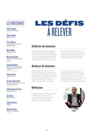 - 17 -
LES DÉFIS
ÀRELEVER
Il existe un problème entre un captage de
masse et l’éthique liée à l’individualisation
de la maladie. Comment capter l’information
? Les idées proposées par le groupe seraient
de récupérer des données de masse via des
capteurs dans les lieux publics, des caméras
thermiques (pour suivre l’évolution des
températures corporelles) afin de récupérer
de la donnée en volume. Il faudrait pouvoir
déterminer les éléments annonciateurs
d’une épidémie à l’échelle d’une ville.
Collecte de données
Dans le domaine de la santé, la création
de statistiques nécessite un croisement de
multiples données, une analyse particulière et
professionnelle, des scénarii différents testés
en réponse aux analyses. Cela représente
2 à 3 années d’études pour obtenir une
validité scientifique. Il faut au préalable
que le corps médical s’accorde sur les
messages et signaux d’une épidémie afin
de pouvoir déterminer le seuil de lisibilité
d’une donnée. Le groupe insiste sur la
nécessité de conserver une relation humaine
dans le diagnostic médical en créant un
intermédiaire entre la donnée et le médecin.
Analyse de données
Les supports de diffusion doivent maintenir
une égalité d’accès à l’information.
Comment éviter les effets pervers d’un
système d’information/prévention :
absentéisme, maladies imaginaires.
Diffusion
ClaireChevalierChargée de mission Biotech
Grand Lyon
—
ClémentGuillotPrésident fondateur
Wezoo
—
PrEricMarconGénie informatique, automatique et
traitement du signal
Université de Saint-Étienne
—
MyrianBufferChef de mission santé
Ville de Lyon
—
Marie-AnneGobertConseillère technique Développement
Durable
Grand Lyon
—
GuillaumeBouleuxMaître de conférences spécialiste du
traitement du signal et traitement de
l’information
Université de Saint-Étienne
—
FlorenceFuchsCoordinatrice locale
OMS
—
DrThierryRusterholtzResponsable du pôle « Études, statistiques,
observations et enquêtes »
Agence Régionale de Santé
—
CélineVarenne-SouchonResponsable Marketing
Grand Lyon
—
AlainGelasDirecteur adjoint SI
Keolis
—
SébastienBrisonFondateur
Togezzer
—
NoémieChotyckiChargée de projet Marketing
Grand Lyon
LESPARTICIPANTS
 
