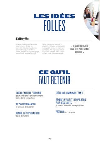 - 19 -
LES IDÉES
FOLLES
Il s’agit d’une application accessible
sur une montre. Celle-ci est
connectée et centralise les données
annonciatrices d’une épidémie
(météo, température corporelle, google
search, statuts facebook) et donne
EpiDayMe
«UTILISERLESOBJETS
CONNECTÉSPOURLASANTÉ
PUBLIQUE.»
l’alerte et les bonnes pratiques à
adopter. Si l’utilisateur tombe malade,
il se signale à son tour en listant ses
symptômes et le diagnostic médical
qu’il a reçu : il devient acteur citoyen
au cœur d’une communauté santé.
CE QU’IL
FAUTRETENIR
CAPTER/ALERTER/PRÉVENIR:
pour améliorer l’environnement
santé de la population
—
NEPASDÉSHUMANISER
le secteur de la santé
—
RENDRELECITOYENACTEUR
de la démarche
CRÉERUNECOMMUNAUTÉSANTÉ
—
RENDRELAVILLEETLAPOPULATION
PLUSRÉSISTANTES
et mieux adaptées aux épidémies
—
PROTÉGER les citoyens
 