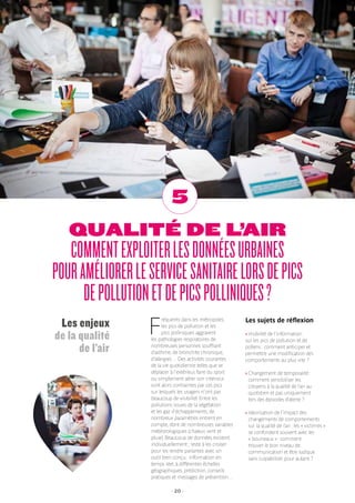 - 20 -
QUALITÉ DE L’AIR
COMMENTEXPLOITERLESDONNÉESURBAINES
POURAMÉLIORERLESERVICESANITAIRELORSDEPICS
DEPOLLUTIONETDEPICSPOLLINIQUES?
5
F
réquents dans les métropoles,
les pics de pollution et les
pics polliniques aggravent
les pathologies respiratoires de
nombreuses personnes souffrant
d’asthme, de bronchite chronique,
d’allergies… Des activités courantes
de la vie quotidienne telles que se
déplacer à l’extérieur, faire du sport
ou simplement aérer son intérieur
sont alors contraintes par ces pics
sur lesquels les usagers n’ont pas
beaucoup de visibilité. Entre les
pollutions issues de la végétation
et les gaz d’échappements, de
nombreux paramètres entrent en
compte, dont de nombreuses variables
météorologiques (chaleur, vent et
pluie). Beaucoup de données existent
individuellement ; reste à les croiser
pour les rendre parlantes avec un
outil bien conçu : information en
temps réel, à différentes échelles
géographiques, prédiction, conseils
pratiques et messages de prévention…
Les sujets de réflexion
› Visibilité de l’information
sur les pics de pollution et de
pollens : comment anticiper et
permettre une modification des
comportements au plus vite ?
› Changement de temporalité :
comment sensibiliser les
citoyens à la qualité de l’air au
quotidien et pas uniquement
lors des épisodes d’alerte ?
› Valorisation de l’impact des
changements de comportements
sur la qualité de l’air : les « victimes »
se confondent souvent avec les
« bourreaux » : comment
trouver le bon niveau de
communication et être ludique
sans culpabiliser pour autant ?
Les enjeux
de la qualité
de l’air
 