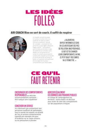 - 23 -
LES IDÉES
FOLLES
Un bracelet connecté renseigne
son porteur en temps réel sur la
qualité de l’air (liée aux pollens
comme à la pollution). L’activité
de l’utilisateur - prioritairement les
personnes à risque (âgées, allergiques,
fragiles, sportifs…) est trackée et
synchronisée aux données en ligne
de qualité de l’air. L’utilisateur peut
adapter son comportement en
suivant les conseils personnalisés et
contextualisés proposés par le bracelet.
Ce service permet de sensibiliser le
public sur la pollution atmosphérique
et encourage à de nouveaux
comportements plus responsables.
AIR COACH Rien ne sert de courir, il suffit de respirer
«AUJOURD’HUI,
ONPEUTINFORMERLESGENS
ENLESAVERTISSANTDESPICS
DEPOLLUTION,MAISPOURNOUS,
LEBUTESTDECHANGER
LEURSCOMPORTEMENTS.INFINE,
CEPETITOBJETTRESSIMPLE
VALEPERMETTRE. »
CE QU’IL
FAUTRETENIR
ENCOURAGERDESCOMPORTEMENTS
RESPONSABLESau delà des
recommandations sanitaires :
être ludique sans culpabiliser
—
CONCEVOIRUNSERVICE
ne s’adressant pas uniquement aux
personnes souffrant de pathologies :
tout le monde est exposé à la qualité
de l’air, et certains comportements
(sportifs par exemple) ont plus
d’incidence sur le risque encouru
ou les précautions à prendre
ADRESSERÉGALEMENT
CESDONNÉESAUXPOUVOIRSPUBLICS
en charge de l’aménagement du
territoire : outils d’aide à la décision
pour éviter de créer des surexpositions
sur des populations critiques
 