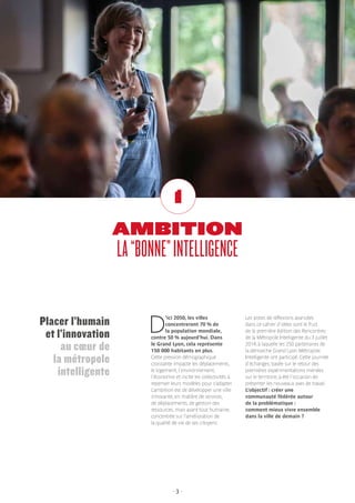 - 3 -
AMBITION
LA“BONNE”INTELLIGENCE
1
D
’ici 2050, les villes
concentreront 70 % de
la population mondiale,
contre 50 % aujourd’hui. Dans
le Grand Lyon, cela représente
150 000 habitants en plus.
Cette pression démographique
croissante impacte les déplacements,
le logement, l’environnement,
l’économie et incite les collectivités à
repenser leurs modèles pour s’adapter.
L’ambition est de développer une ville
innovante, en matière de services,
de déplacements, de gestion des
ressources, mais avant tout humaine,
concentrée sur l’amélioration de
la qualité de vie de ses citoyens.
Les pistes de réflexions avancées
dans ce cahier d’idées sont le fruit
de la première édition des Rencontres
de la Métropole Intelligente du 3 juillet
2014, à laquelle les 250 partenaires de
la démarche Grand Lyon Métropole
Intelligente ont participé. Cette journée
d’échanges, basée sur le retour des
premières expérimentations menées
sur le territoire, a été l’occasion de
présenter les nouveaux axes de travail.
L’objectif : créer une
communauté fédérée autour
de la problématique :
comment mieux vivre ensemble
dans la ville de demain ?
Placer l’humain
et l’innovation
au cœur de
la métropole
intelligente
 