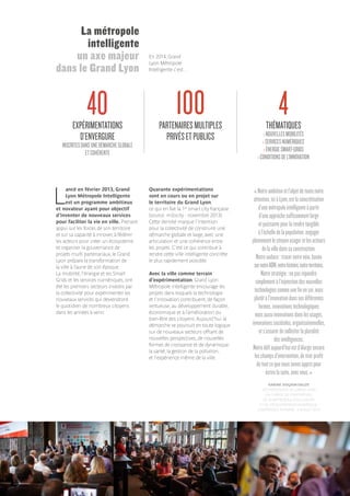 L
ancé en février 2013, Grand
Lyon Métropole Intelligente
est un programme ambitieux
et novateur ayant pour objectif
d’inventer de nouveaux services
pour faciliter la vie en ville. Prenant
appui sur les forces de son territoire
et sur sa capacité à innover, à fédérer
les acteurs pour créer un écosystème
et organiser la gouvernance de
projets multi partenariaux, le Grand
Lyon prépare la transformation de
la ville à l’aune de son époque.
La mobilité, l’énergie et les Smart
Grids et les services numériques, ont
été les premiers secteurs investis par
la collectivité pour expérimenter les
nouveaux services qui deviendront
le quotidien de nombreux citoyens
dans les années à venir.
Quarante expérimentations
sont en cours ou en projet sur
le territoire du Grand Lyon,
ce qui en fait la 1re
smart city française
(source: m2ocity - novembre 2013).
Cette densité marque l’intention
pour la collectivité de construire une
démarche globale et large, avec une
articulation et une cohérence entre
les projets. C’est ce qui contribue à
rendre cette ville intelligente concrète
le plus rapidement possible.
Avec la ville comme terrain
d’expérimentation, Grand Lyon
Métropole intelligente encourage les
projets dans lesquels la technologie
et l’innovation contribuent, de façon
vertueuse, au développement durable,
économique et à l’amélioration du
bien-être des citoyens. Aujourd’hui la
démarche se poursuit en toute logique
sur de nouveaux secteurs offrant de
nouvelles perspectives, de nouvelles
formes de croissance et de dynamique:
la santé, la gestion de la pollution,
et l’expérience même de la ville.
La métropole
intelligente
un axe majeur
dans le Grand Lyon
En 2014, Grand
Lyon Métropole
Intelligente c’est…
EXPÉRIMENTATIONS
D’ENVERGURE
INSCRITESDANSUNEDÉMARCHEGLOBALE
ETCOHÉRENTE
PARTENAIRESMULTIPLES
PRIVÉSETPUBLICS
THÉMATIQUES
›NOUVELLESMOBILITÉS
›SERVICESNUMÉRIQUES
›ÉNERGIESMART-GRIDS
›CONDITIONSDEL’INNOVATION
40 100 4
« Notreambitionetl’objetdetoutenotre
attention,iciàLyon,estlaconcrétisation
d’unemétropoleintelligenteàpartir
d’uneapprochesuffisammentlarge
etpuissantepourlarendretangible
àl’échelledelapopulation,engager
pleinementlecitoyenusageretlesacteurs
delavilledanssaconstruction.
Notreaudace :tracernotrevoie,basée
surnotreADN,notrehistoire,notreterritoire.
Notrestratégie :nepasrépondre
simplementàl’injonctiondesnouvelles
technologiescommeunefinensoi,mais
plutôtàl’innovationdanssesdifférentes
formes,innovationstechnologiques
maisaussiinnovationsdanslesusages,
innovationssociétales,organisationnelles,
ets’assurerdesolliciterlapluralité
desintelligences.
Notredéfiaujourd’huiestd’élargirencore
leschampsd’intervention,detirerprofit
detoutcequenousavonsapprispour
écrirelasuite,avecvous. »
KARINE DOGNIN-SAUZE
VICE-PRÉSIDENTE DU GRAND LYON
EN CHARGE DE L’INNOVATION,
DE LA MÉTROPOLE INTELLIGENTE
ET DU DÉVELOPPEMENT NUMÉRIQUE.
CONFÉRENCE PLÉNIÈRE - 3 JUILLET 2014
 