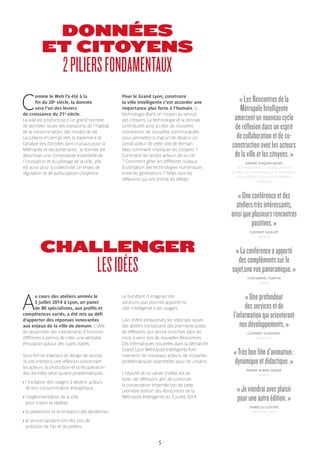 - 5 -
DONNÉES
ET CITOYENS
2PILIERSFONDAMENTAUX
CHALLENGER
LESIDÉES
C
omme le Web l’a été à la
fin du 20e
siècle, la donnée
sera l’un des leviers
de croissance du 21e
siècle.
La ville est productrice d’un grand nombre
de données issues des transports, de l’habitat,
de la consommation, des modes de vie…
La collecte en temps réel, le traitement et
l’analyse des données sont cruciaux pour la
Métropole et ses partenaires ; la donnée est
désormais une composante essentielle de
l’innovation et du pilotage de la ville ; elle
est aussi pour la collectivité, un enjeu de
régulation et de participation citoyenne.
Pour le Grand Lyon, construire
la ville intelligente c’est accorder une
importance plus forte à l’humain, la
technologie étant un moyen au service
des citoyens. La technologie et la donnée
contribuent ainsi à créer de nouvelles
connexions, de nouvelles communautés
pour permettre à chacun de devenir co-
constructeur de cette ville de demain.
Mais comment impliquer les citoyens ?
Comment les rendre acteurs de la cité
? Comment gérer les différents niveaux
d’utilisation des technologies numériques
entre les générations ? Telles sont les
réflexions qui ont animé les débats.
«LesRencontresdela
MétropoleIntelligente
amorcentunnouveaucycle
deréflexiondansunesprit
decollaborationetdeco-
constructionaveclesacteurs
delavilleetlescitoyens. »
KARINE DOGNIN-SAUZE
VICE-PRÉSIDENTE DU GRAND LYON EN
CHARGE DE L’INNOVATION, DE LA MÉTROPOLE
INTELLIGENTE ET DU DÉVELOPPEMENT
NUMÉRIQUE
«Uneconférenceetdes
atelierstrèsintéressants,
ainsiqueplusieursrencontres
positives.»
CLÉMENT GUILLOT
WEZZOO
«Laconférenceaapporté
descomplémentssurle
sujet,unevuepanoramique.»
YVES-ARMEL MARTIN
ERASME
«Uneprofondeur
desservicesetde
l’informationquiorienteront
nosdéveloppements.»
CLÉMENT SCHAMBEL
DAILY DIAG
«Trèsbonfilmd’animation :
dynamiqueetdidactique.»
PIERRE ALBAN GAGNE
DOWINO
«Jeviendraiavecplaisir
pouruneautreédition.»
ISABELLE CLOSTRE
AIR RHÔNE-ALPES
A
u cours des ateliers animés le
3 juillet 2014 à Lyon, un panel
de 80 spécialistes, aux profils et
compétences variés, a été mis au défi
d’apporter des réponses innovantes
aux enjeux de la ville de demain. L’idée
de rassembler des intervenants d’horizons
différents a permis de créer une véritable
émulation autour des sujets traités.
Sous forme d’ateliers de design de service,
ils ont entrepris une réflexion concernant
les acteurs, la production et la récupération
des données selon quatre problématiques :
› l’incitation des usagers à devenir acteurs
de leur consommation énergétique,
› l’expérimentation de la ville
pour mieux se repérer,
› la prévention et la limitation des épidémies,
› le service sanitaire lors des pics de
pollution de l’air et de pollens.
Le but étant d’imaginer des
solutions que pourrait apporter la
ville intelligente à ses usagers.
Loin d’être exhaustives, les réponses issues
des ateliers constituent des premières pistes
de réflexions qui seront enrichies dans les
mois à venir lors de nouvelles Rencontres.
Ces thématiques nouvelles dans la démarche
Grand Lyon Métropole Intelligente font
intervenir de nouveaux acteurs, de nouvelles
problématiques essentielles pour les urbains.
L’objectif de ce cahier d’idées est de
livrer ces réflexions afin de continuer
la conversation entamée lors de cette
première édition des Rencontres de la
Métropole Intelligente du 3 juillet 2014.
 