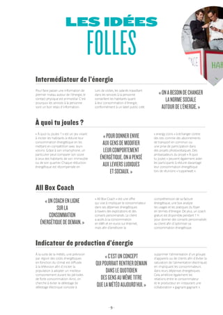 - 9 -
LES IDÉES
FOLLES
À la suite de la météo, une prévision
par région des coûts énergétiques
en fonction du climat est diffusée
à la télévision afin d’inciter la
population à adopter un meilleur
comportement durant les périodes
de forte consommation. Ainsi, on
cherche à éviter le délestage (le
délestage électrique consiste à
Indicateur de production d’énergie
«C’ESTUNCONCEPT
QUIPOURRAITRENTRERDEMAIN
DANSLEQUOTIDIEN
DESGENSAUMÊMETITRE
QUELAMÉTÉOAUJOURD’HUI.»
supprimer l’alimentation d’un groupe
d’appareils ou de clients afin d’éviter la
saturation de l’alimentation électrique)
en impliquant les consommateurs
dans leurs dépenses énergétiques.
Cela améliore également les
relations entre le consommateur
et le producteur en instaurant une
collaboration « gagnant-gagnant ».
« All Box Coach » est une offre
qui vise à impliquer le consommateur
dans ses dépenses énergétiques
à travers des explications et des
conseils personnalisés. Le client
a accès à sa consommation
en kWh et en euros sur Internet,
mais afin d’améliorer la
All Box Coach
«UNCOACHENLIGNE
SURLA
CONSOMMATION
ÉNERGÉTIQUEDEDEMAIN.»
compréhension de sa facture
énergétique, une box analyse
les usages et les pratiques du foyer
en termes d’énergie. De plus, un coach
gratuit est disponible pendant 1 h
pour donner des conseils personnalisés
au client afin d’optimiser sa
consommation énergétique.
« À quoi tu joules ? » est un jeu visant
à inciter les habitants à réduire leur
consommation énergétique en les
mettant en compétition avec leurs
voisins. Grâce à son smart-phone, un
particulier peut comparer son score
à ceux des habitants de son immeuble
ou de son quartier. Chaque réduction
énergétique est récompensée en
À quoi tu joules ?
«POURDONNERENVIE
AUXGENSDEMODIFIER
LEURCOMPORTEMENT
ÉNERGÉTIQUE,ONAPENSÉ
AUXLEVIERSLUDIQUES
ETSOCIAUX.»
« energy coins » à échanger contre
des lots comme des abonnements
de transport en commun ou
une prise de participation dans
des projets photovoltaïques. Des
ambassadeurs du projet « À quoi
tu joules » peuvent également aider
les participants à réduire davantage
leur consommation énergétique
lors de réunions « tupperwatt ».
Intermédiateur de l’énergie
«ONABESOINDECHANGER
LANORMESOCIALE
AUTOURDEL’ÉNERGIE.»
Pour faire passer une information de
premier niveau autour de l’énergie, le
contact physique est primordial. C’est
pourquoi les services à la personne
sont un bon relais d’information.
Lors de visites, les salariés travaillant
dans les services à la personne
conseillent les habitants quant
à leur consommation d’énergie,
conformément à un label public créé.
 