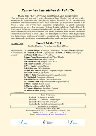 Rencontres Vasculaires du Val d’Or
Thème 2014 : Les Anévrysmes Complexes et leurs Complications
Tout anévrysme doit être opéré, cette affirmation d’Henri Mondor, tirée de son célèbre
ouvrage sur les urgences écrit en 1930, demeure toujours d’actualité. En effet les anévrysmes
notamment aortiques restent encore des « tueurs silencieux » qu’il convient de dépister et de
traiter à temps afin d’éviter leurs redoutables complications. De grands chirurgiens
contemporains ont gravé leur nom dans l’histoire de cette pathologie: Charles Dubost de
Paris, auteur de la toute première mise-à-plat-greffe, Michael De Bakey de Houston pour sa
codification technique et plus récemment Juan Parodi de Buenos Aires réalisant une inédite
exclusion endovasculaire en 1990. Depuis lors, de multiples innovations autant diagnostiques
que thérapeutiques n’ont cessé d’apparaitre, consacrant cette révolution endovasculaire, dont
nous décrirons les applications pratiques actuelles dans tous les territoires artériels.
INVITATION

Samedi 24 Mai 2014
Pavillon Dauphine, Porte Dauphine, Paris XVIème

Organisation : Dr Jacques Busquet (Chirurgie Vasculaire) et Dr Pierre Sintes (Angiologie)
Coordination : Dr Jérôme Kusmierek (Angiologie) et Dr Imad Abi Nasr (Cardiologie)
Faculté* :
Dr Donald Reid, Glasgow, Président
Pr Jean-Pierre Becquemin, Hôpital Henri Mondor
Pr Mohamed Bouayed, Oran, Algérie
Pr Clifford Buckley, Temple, Texas, USA
Pr Lucien Castellani, CHU Tours
Pr Yves Castier, Hôpital Bichat
Pr Eric Ducasse, CHU Bordeaux
Pr Jean Noel Fabiani, Hôpital Européen Georges Pompidou
Pr Yann Goueffic, CHU Nantes
Pr Pierre Julia, Hôpital Européen Georges Pompidou
Dr Tilo Kolbel, Hambourg, Allemagne
Pr Fabien Koskas, Hôpital La Pitié-Salpêtrière
Pr Antoine Lafont, Hôpital Européen Georges Pompidou
Pr Mario Lachat, Zurich, Suisse
Pr Martin Malina, Malmö, Suède
Pr Vincente Riambau, Barcelone, Espagne
Dr Ramon Varcoe, Sydney, Australie
* Liste préliminaire

Avant-Programme
Session I: L’Imagerie Actuelle
Session II: L’Approche Thérapeutique
Session III: Les Nouvelles Stratégies
Session IV: La Cardiologie Interventionnelle
Secrétariat & Inscriptions
Association Vasculaire du Val d’Or
Clinique Chirurgicale Val d’Or, 16 Rue Pasteur 92210 Saint Cloud
Téléphone : 01 47 11 77 11 – Fax : 01 47 11 77 97
E-mail : jbusquet@orange.fr & pierre.sintes@dbmail.fr

 