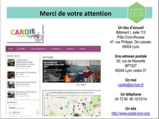 Merci de votre attention
Un lieu d’accueil
Bâtiment I, salle 113
Pôle Croix-Rousse
47, rue Philippe De Lassale,
69004 Lyon
Une adresse postale
92, rue de Marseille
BP7227
69354 Lyon cedex 07
Un mel
cardie@ac-lyon.fr
Un téléphone
04 72 80 66 10/12/14
Un site
http://www.cardie-lyon.org/
 