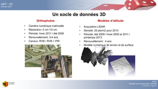 DALE
Direction de la mensuration officielle
17.02.2016 - Page 68
ASIT - VD
9 février 2016
Un socle de données 3D
• Caméra numérique matricielle
• Résolution: 5 cm /10 cm
• Période: hiver 2011 / été 2009
• Renouvellement: 3-4 ans
• Canaux: RVB / RVB + PIR
Orthophotos Modèles d’altitude
• Acquisition LIDAR
• Densité: 25 pts/m2 pour 2013
• Période: été 2009 / hiver 2005 et 2011 /
printemps 2013
• Renouvellement : 4 ans
• Modèle numérique de terrain et de surface
 