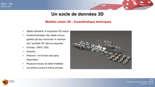 DALE
Direction de la mensuration officielle
17.02.2016 - Page 73
ASIT - VD
9 février 2016
• Objets standards  acquisition 3D unique.
• Position/orientation des objets connus
(gestion par les communes  insertion
d'un "symbole 3D" dans la maquette.
• Formats : DWG / 3DS.
• Texturés.
• Précision : en fonction des plans
disponibles.
• Plusieurs niveaux de détail modélisé.
• Les arbres suivent le même principe.
Un socle de données 3D
Mobilier urbain 3D – Caractéristique techniques
 