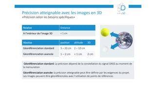 «Précision selon les besoins spécifiques»
Précision atteignable avec les images en 3D
Relative Distance
À l’intérieur de l’image 3D < 1 cm
Absolue position altitude 3D
Géoréférenciation standard 3 – 20 cm 2 – 10 cm
Géoréférenciation avancée 1 – 2 cm < 1 cm 2 cm
Géoréférenciation standard: La précision dépend de la constellation du signal GNSS au moment de
la mensuration
Géoréférenciation avancée: la précision atteignable peut être définie par les exigences du projet.
Les images peuvent être géoréférencées avec l’utilisation de points de références
 