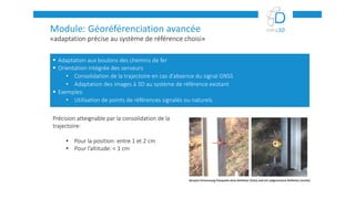 «adaptation précise au système de référence choisi»
Module: Géoréférenciation avancée
 Adaptation aux boulons des chemins de fer
 Orientation intégrée des senseurs
• Consolidation de la trajectoire en cas d’absence du signal GNSS
• Adaptation des images à 3D au système de référence existant
 Exemples:
• Utilisation de points de références signalés ou naturels
Précision atteignable par la consolidation de la
trajectoire:
• Pour la position: entre 1 et 2 cm
• Pour l’altitude: < 1 cm
 