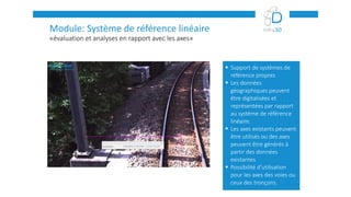 «évaluation et analyses en rapport avec les axes»
Module: Système de référence linéaire
 Support de systèmes de
référence propres
 Les données
géographiques peuvent
être digitalisées et
représentées par rapport
au système de référence
linéaire.
 Les axes existants peuvent
être utilisés ou des axes
peuvent être générés à
partir des données
existantes
 Possibilité d’utilisation
pour les axes des voies ou
ceux des tronçons.
 