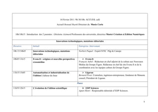 14 Février 2011 /9h 30/10h: ACCUEIL café

                                             Accueil Renaud Huynh Directeur du Musée Curie



  10h/10h15 : Introduction des 2 journées : Ghislaine Azémard Professeure des universités, directrice Master Création et Edition Numériques


                                             Innovations technologiques, mutations éditoriales

Horaires            Intitulé                                         Entreprise. Intervenant

10h 15/10h45        Innovations technologiques, mutations            Norbert Paquel : Expert NTIC Pdg de Canope
                    éditoriales

10h45/11h15         Evene.fr : origines et nouvelles perspectives           Evene.fr
                    crossmédias                                      François Aubel : Rédacteur en chef adjoint de la culture aux Nouveaux
                                                                     Médias du Groupe Figaro. Rédacteur en chef du site Evene.fr et de la
                                                                     coordination avec les équipes culture du Groupe Figaro.

11h15/11h45         Automatisation et industrialisation de                  Ligaran
                    l’édition L'éditeur du futur                     Bernard Prost :Centralien, ingénieur-entrepreneur, fondateur de Manasta
                                                                     conseil, Président de Ligaran.

                                                                    Pause

11h55/12h15         L’évolution de l’édition scientifique                  EDP Sciences
                                                                     Agnès Henri : Responsable éditoriale d’EDP Sciences.
 