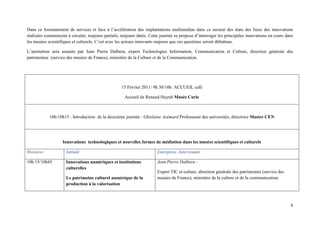 Dans ce foisonnement de services et face à l’accélération des implantations multimédias dans ce secteur des états des lieux des innovations
réalisées commencent à circuler, toujours partiels, toujours datés. Cette journée se propose d’interroger les principales innovations en cours dans
les musées scientifiques et culturels. C’est avec les acteurs innovants majeurs que ces questions seront débattues.

L’animation sera assurée par Jean Pierre Dalbera, expert Technologies Information, Communication et Culture, direction générale des
patrimoines (service des musées de France), ministère de la Culture et de la Communication.




                                                    15 Février 2011/ 9h 30/10h: ACCUEIL café

                                                      Accueil de Renaud Huynh Musée Curie



            10h/10h15 : Introduction de la deuxième journée : Ghislaine Azémard Professeure des universités, directrice Master CEN




                   Innovations technologiques et nouvelles formes de médiation dans les musées scientifiques et culturels

Horaires             Intitulé                                           Entreprise. Intervenant

10h 15/10h45         Innovations numériques et institutions             Jean Pierre Dalbera :
                     culturelles
                                                                        Expert TIC et culture, direction générale des patrimoines (service des
                     Le patrimoine culturel numérique de la             musées de France), ministère de la culture et de la communication.
                     production à la valorisation
 