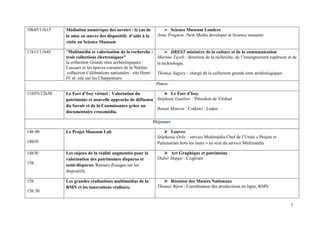 10h45/11h15   Médiation numérique des savoirs : le cas de            Science Museum Londres
              la mise en œuvre des dispositifs d’aide à la     Anne Prugnon :New Media developer at Science museum
              visite au Science Museum

11h15/11h45   "Multimédia et valorisation de la recherche :            DREST ministère de la culture et de la communication
              trois collections électroniques"                 Martine Tayeb : direction de la recherche, de l’enseignement supérieur et de
              la collection Grands sites archéologiques :      la technologie
              Lascaux et les épaves corsaires de la Natière
               collection Célébrations nationales : site Henri Thomas Sagory : chargé de la collection grands sites archéologiques
              IV et: site sur les Charpentiers.
                                                               Pause

11H55/12h30   Le Fort d’Issy virtuel : Valoriation du             Le Fort d’Issy
              patrimoine et nouvelle approche de diffusion Stéphane Gaultier : Président de Virdual
              du Savoir et de la Connaissance grâce au
                                                           Renan Mouren : Cutkiwi ; Leden
              documentaire crossmédia.

                                                             Déjeuner

14h 00        Le Projet Museum Lab                                    Louvre
                                                               Stéphanie Orlic : service Multimédia Chef de l’Unité « Projets et
14h30                                                          Partenariats hors les murs » au sein du service Multimédia

14h30         Les enjeux de la réalité augmentée pour la              Art Graphique et patrimoine
              valorisation des patrimoines disparus et         Didier Happe : Cogérant
15h           semi-disparus. Retours d'usages sur les
              dispositifs

15h           Les grandes réalisations multimédias de la             Réunion des Musées Nationaux
              RMN et les innovations réalisées.                Thomas Bijon : Coordinateur des productions en ligne, RMN
15h 30
 