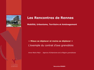 Les Rencontres de Rennes
Mobilité, Urbanisme, Territoire et Aménagement




 « Mieux se déplacer et moins se déplacer »

 L’exemple du contrat d’axe grenoblois

 Anne-Marie Maür : Agence d’Urbanisme de la Région grenobloise




                                 Rencontres RENNES
 