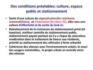 Des conditions préalables: culture, espace
           public et stationnement
• Sortir d’une culture de stigmatisation(les méchants
  automobilistes), et d’adoration (les bons TC), aller vers une
  culture d’effectivité et de sortie du lock-in:
• Ralentissement de la croissance du stationnement privé (et
  taxation), meilleur contrôle du stationnement public,
  stationnement payant partout où il y a risque de saturation,
  modération dans le traitement de faveur aux résidents,
  priorité au stationnement des véhicules à forte urbanité
• Cohérence des vitesses avec l’environnement urbain, le souci
  des usagers vulnérables, le projet urbain et contrôle strict
  des vitesses
 